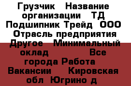 Грузчик › Название организации ­ ТД Подшипник Трейд, ООО › Отрасль предприятия ­ Другое › Минимальный оклад ­ 35 000 - Все города Работа » Вакансии   . Кировская обл.,Югрино д.